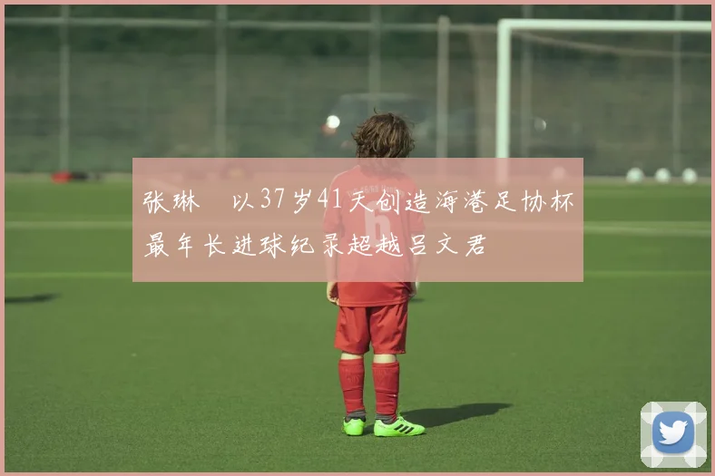 张琳芃以37岁41天创造海港足协杯最年长进球纪录超越吕文君