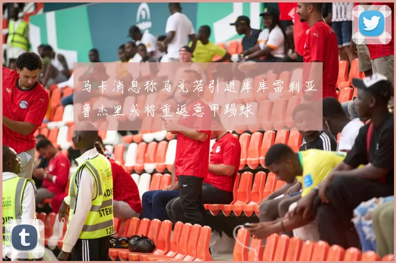 马卡消息称马竞若引进库库雷利亚鲁杰里或将重返意甲踢球