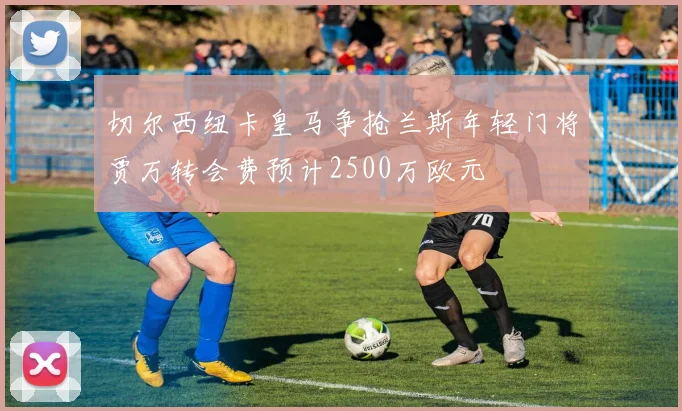 切尔西纽卡皇马争抢兰斯年轻门将贾万转会费预计2500万欧元