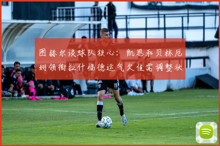 图赫尔谈球队核心：凯恩和贝林厄姆领衔拉什福德运气欠佳需调整状态
