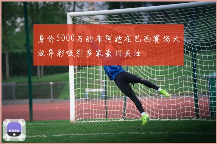 身价5000万的布阿迪在巴西赛场大放异彩吸引多家豪门关注