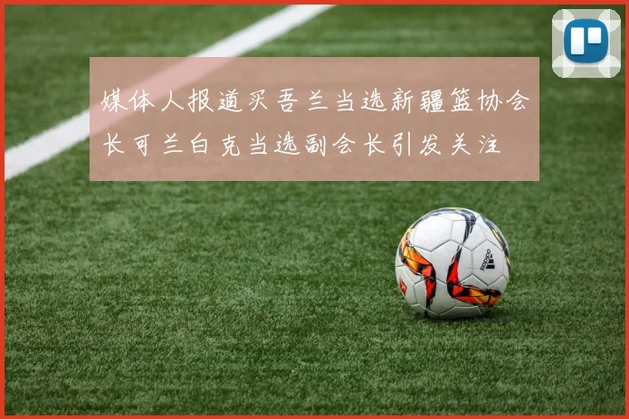媒体人报道买吾兰当选新疆篮协会长可兰白克当选副会长引发关注