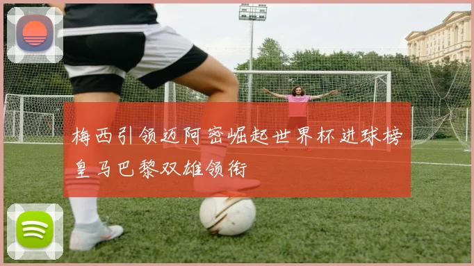 梅西引领迈阿密崛起世界杯进球榜皇马巴黎双雄领衔