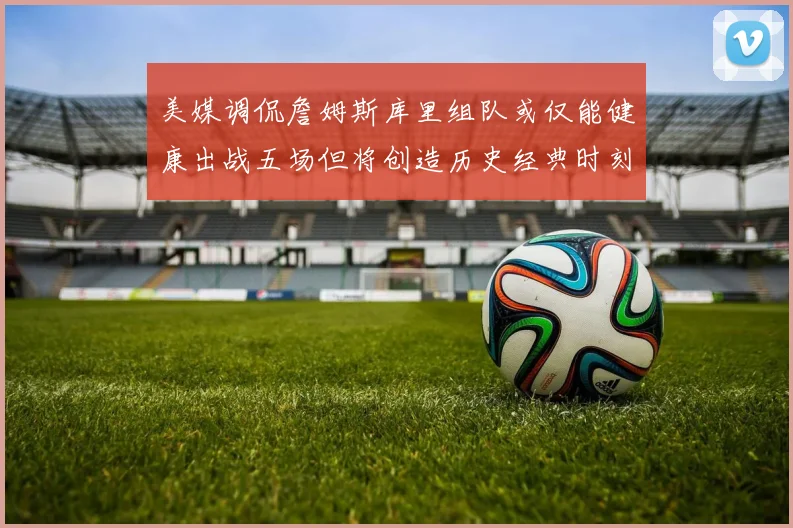 美媒调侃詹姆斯库里组队或仅能健康出战五场但将创造历史经典时刻