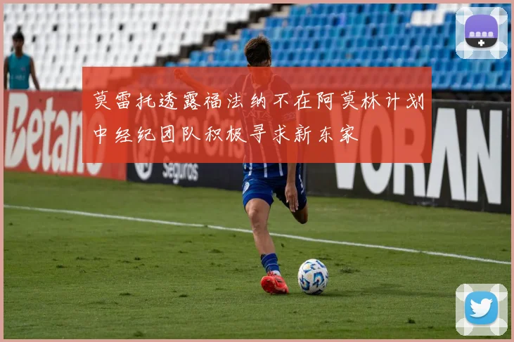 莫雷托透露福法纳不在阿莫林计划中经纪团队积极寻求新东家