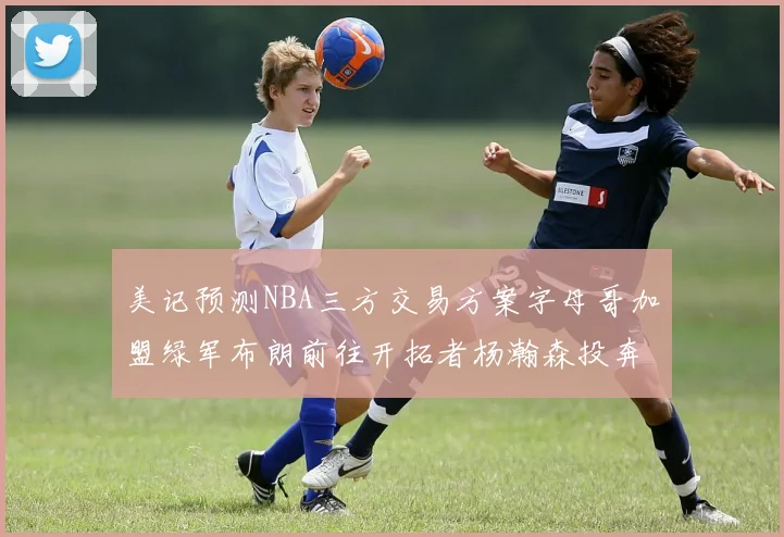 美记预测NBA三方交易方案字母哥加盟绿军布朗前往开拓者杨瀚森投奔雄鹿