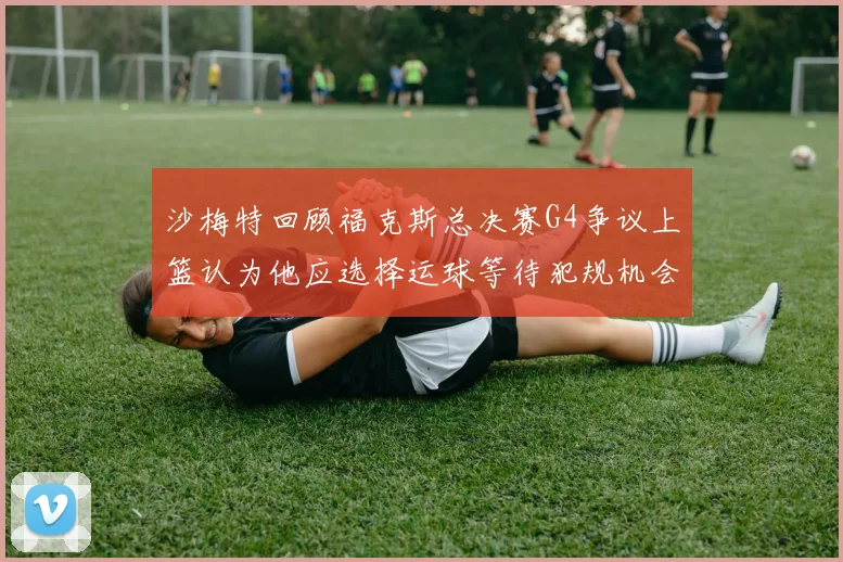 沙梅特回顾福克斯总决赛G4争议上篮认为他应选择运球等待犯规机会