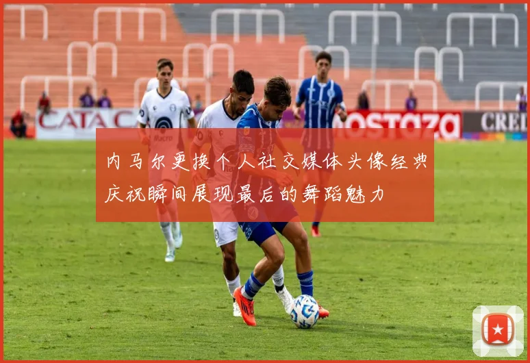 内马尔更换个人社交媒体头像经典庆祝瞬间展现最后的舞蹈魅力