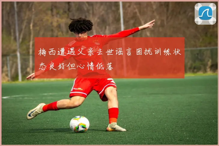 梅西遭遇父亲去世谣言困扰训练状态良好但心情低落